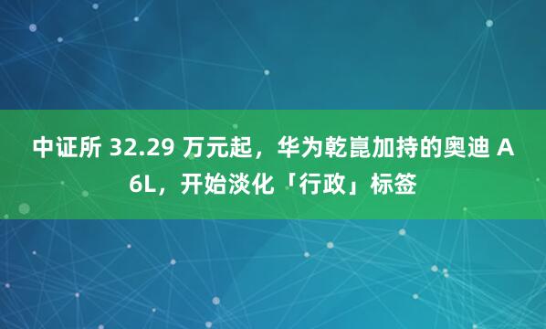 中证所 32.29 万元起，华为乾崑加持的奥迪 A6L，开始淡化「行政」标签