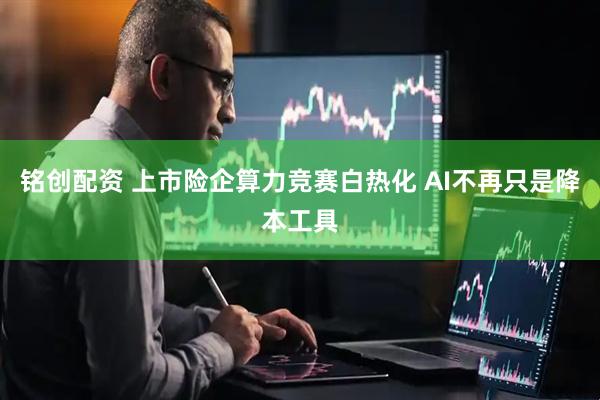 铭创配资 上市险企算力竞赛白热化 AI不再只是降本工具