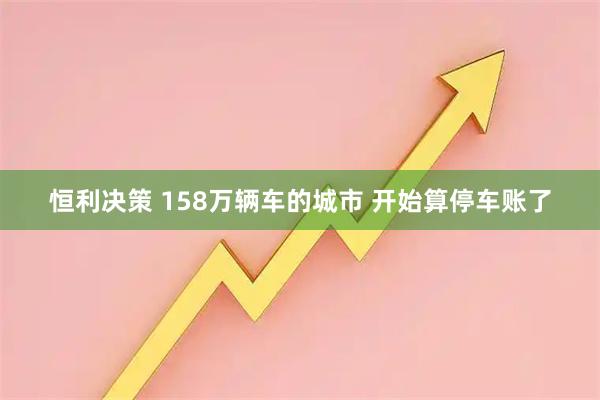 恒利决策 158万辆车的城市 开始算停车账了