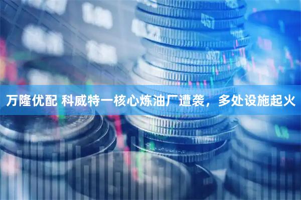 万隆优配 科威特一核心炼油厂遭袭，多处设施起火