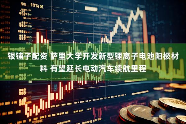 银铺子配资 萨里大学开发新型锂离子电池阳极材料 有望延长电动汽车续航里程