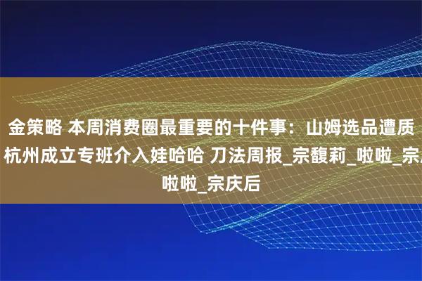 金策略 本周消费圈最重要的十件事：山姆选品遭质疑；杭州成立专班介入娃哈哈 刀法周报_宗馥莉_啦啦_宗庆后