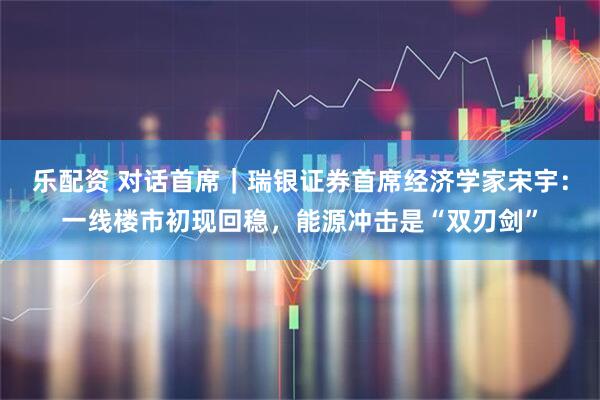乐配资 对话首席｜瑞银证券首席经济学家宋宇：一线楼市初现回稳，能源冲击是“双刃剑”